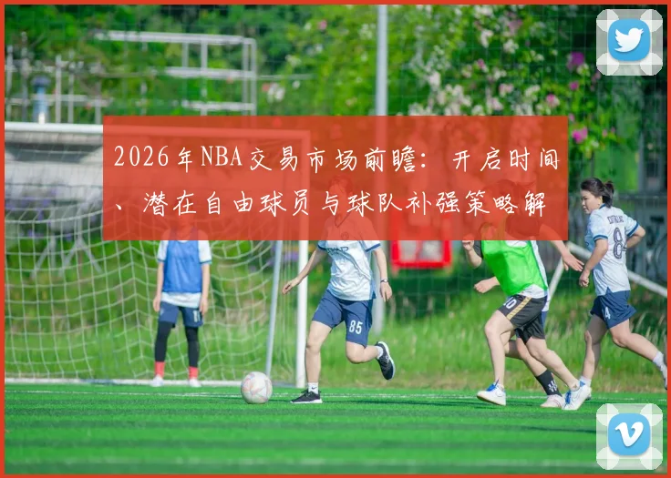 2026年NBA交易市场前瞻:开启时间、潜在自由球员与球队补强策略解析