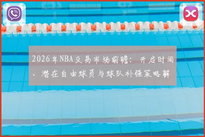 2026年NBA交易市场前瞻:开启时间、潜在自由球员与球队补强策略解析