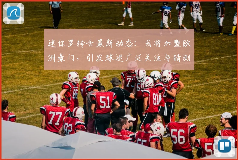 迷你罗转会最新动态:或将加盟欧洲豪门,引发球迷广泛关注与猜测