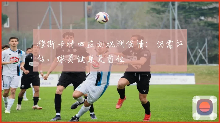 穆斯卡特回应刘祝润伤情:仍需评估,球员健康是首位