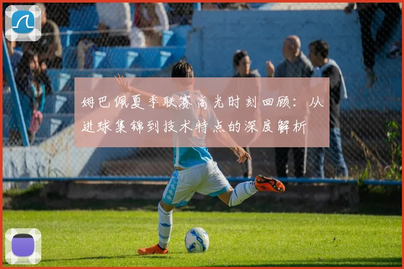 姆巴佩夏季联赛高光时刻回顾:从进球集锦到技术特点的深度解析