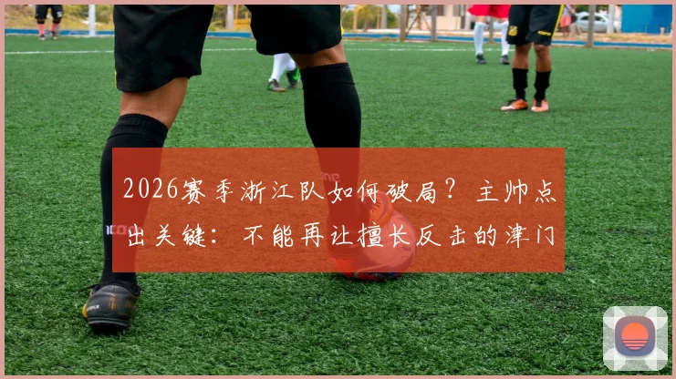 2026赛季浙江队如何破局？主帅点出关键：不能再让擅长反击的津门虎队占得先机
