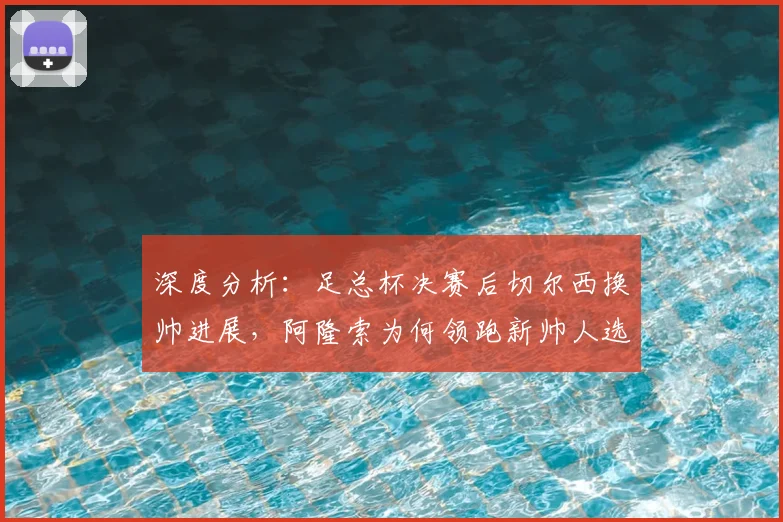 深度分析:足总杯决赛后切尔西换帅进展,阿隆索为何领跑新帅人选?