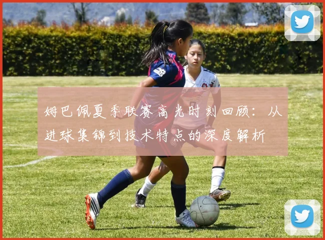 姆巴佩夏季联赛高光时刻回顾：从进球集锦到技术特点的深度解析